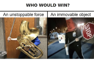 Picture acking who would win? An unstopppable force or an immovable object.